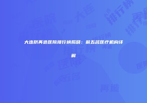 大连脐再造医院排行榜揭晓：前五名医疗机构详解