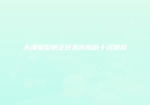 天津鼻型矫正医美医院前十名推荐