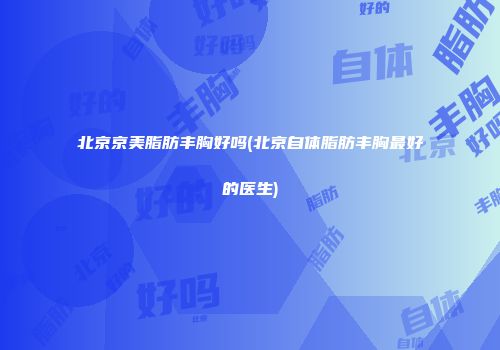 北京京美脂肪丰胸好吗(北京自体脂肪丰胸最好的医生)