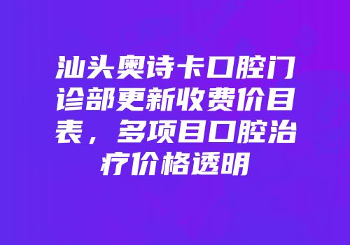 汕头奥诗卡口腔门诊部更新收费价目表，多项目口腔治疗价格透明