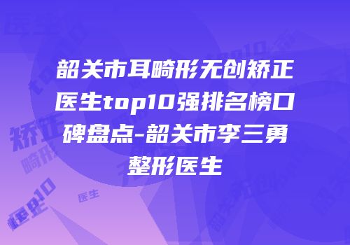 韶关市耳畸形无创矫正医生top10强排名榜口碑盘点-韶关市李三勇整形医生