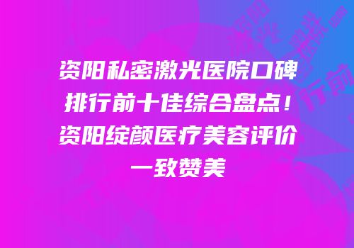 资阳私密激光医院口碑排行前十佳综合盘点！资阳绽颜医疗美容评价一致赞美