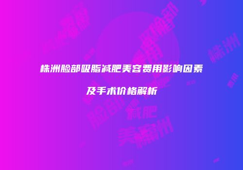 株洲脸部吸脂减肥美容费用影响因素及手术价格解析