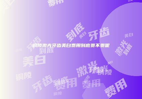 铜陵激光牙齿美白费用到底贵不贵呢
