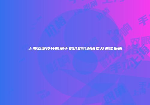 上海双眼皮开眼角手术价格影响因素及选择指南