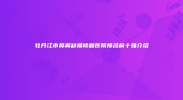 牡丹江市鼻翼缺损修复医院排名前十强介绍