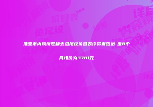 淮安市内窥镜除皱去鱼尾纹价目表详尽竟曝出-近8个月均价为3781元