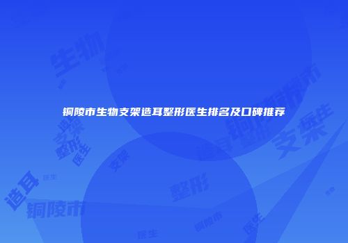 铜陵市生物支架造耳整形医生排名及口碑推荐