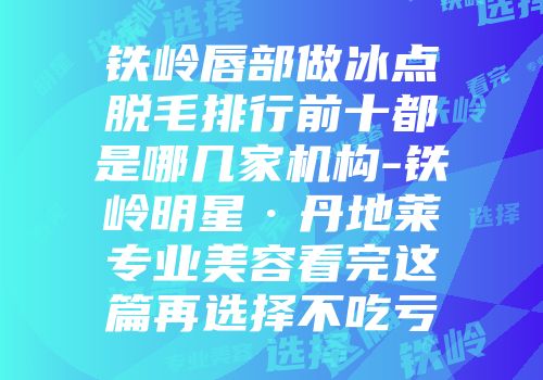 铁岭唇部做冰点脱毛排行前十都是哪几家机构-铁岭明星·丹地莱专业美容看完这篇再选择不吃亏