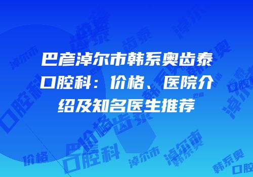 巴彦淖尔市韩系奥齿泰口腔科：价格、医院介绍及知名医生推荐