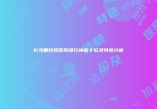 长沙眼综合医院排行榜前十位及特色分析