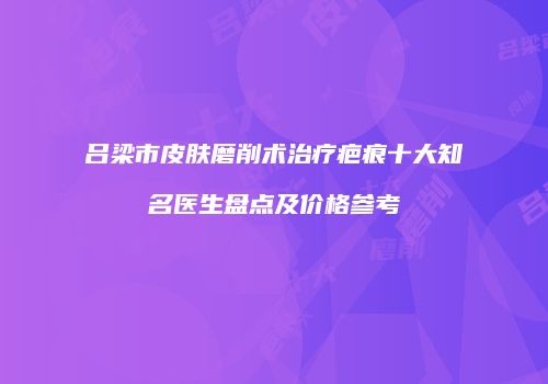 吕梁市皮肤磨削术治疗疤痕十大知名医生盘点及价格参考