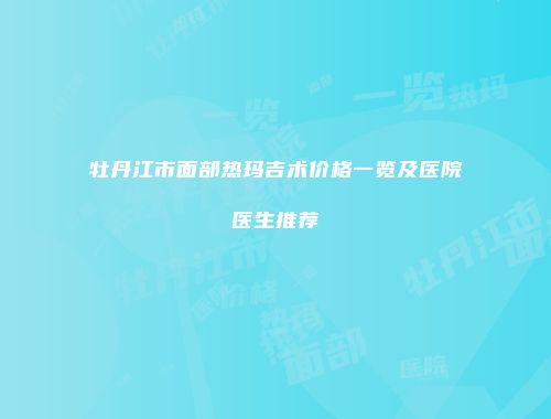 牡丹江市面部热玛吉术价格一览及医院医生推荐