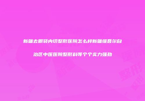 新疆去眼袋内切整形医院怎么样新疆维吾尔自治区中医医院整形科等个个实力强劲