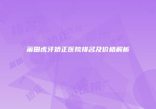 莆田虎牙矫正医院排名及价格解析