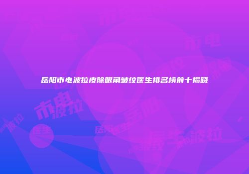 岳阳市电波拉皮除眼角皱纹医生排名榜前十揭晓