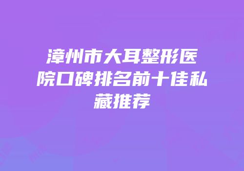 漳州市大耳整形医院口碑排名前十佳私藏推荐