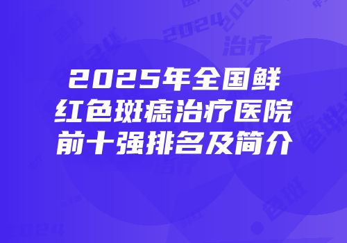 2025年全国鲜红色斑痣治疗医院前十强排名及简介