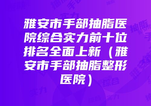雅安市手部抽脂医院综合实力前十位排名全面上新（雅安市手部抽脂整形医院）