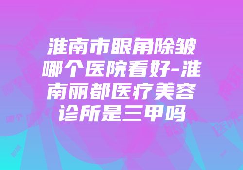 淮南市眼角除皱哪个医院看好-淮南丽都医疗美容诊所是三甲吗