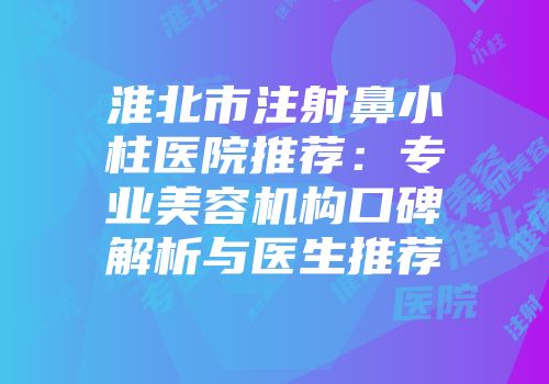 淮北市注射鼻小柱医院推荐：专业美容机构口碑解析与医生推荐