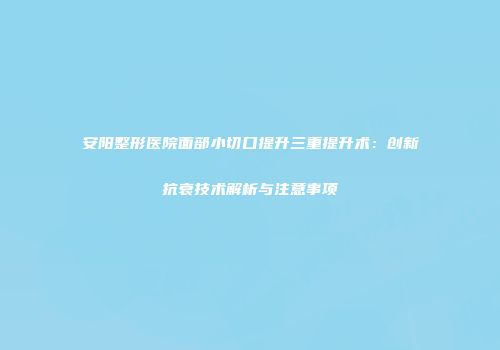 安阳整形医院面部小切口提升三重提升术：创新抗衰技术解析与注意事项