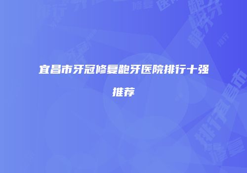 宜昌市牙冠修复龅牙医院排行十强推荐