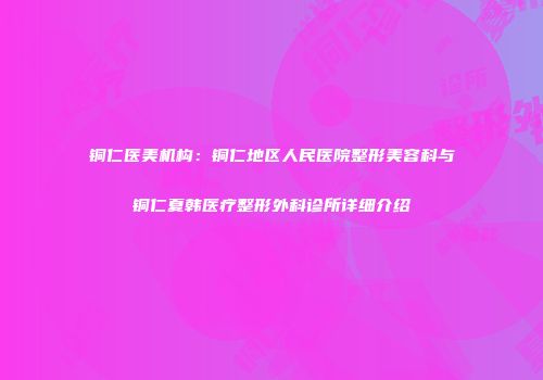 铜仁医美机构：铜仁地区人民医院整形美容科与铜仁夏韩医疗整形外科诊所详细介绍