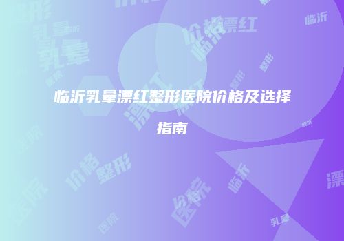 临沂乳晕漂红整形医院价格及选择指南