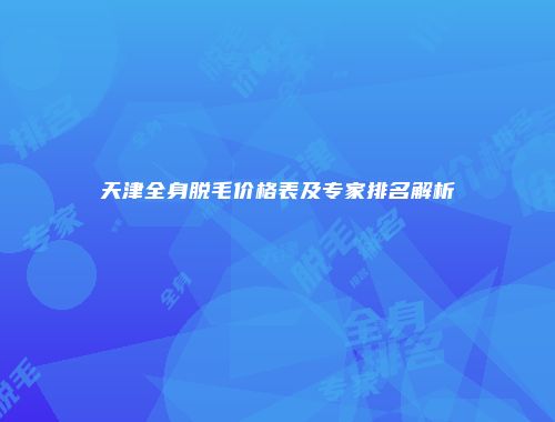 天津全身脱毛价格表及专家排名解析