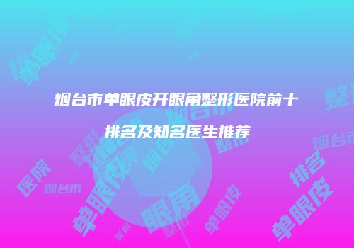 烟台市单眼皮开眼角整形医院前十排名及知名医生推荐