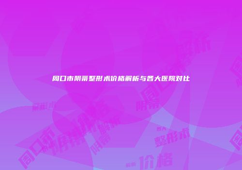 周口市阴蒂整形术价格解析与各大医院对比