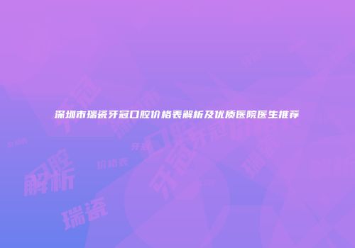 深圳市瑞瓷牙冠口腔价格表解析及优质医院医生推荐