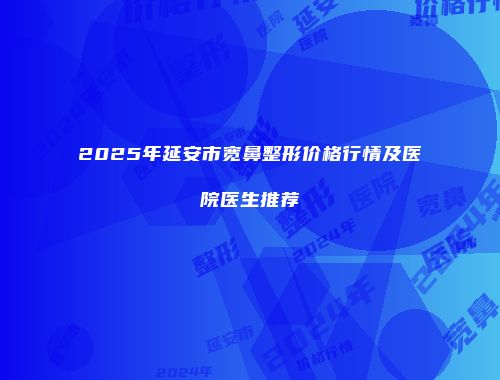 2025年延安市宽鼻整形价格行情及医院医生推荐
