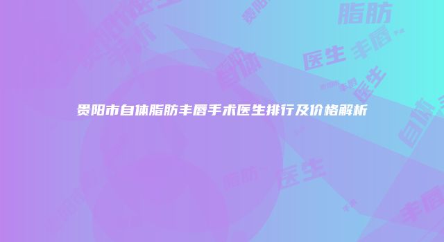 贵阳市自体脂肪丰唇手术医生排行及价格解析