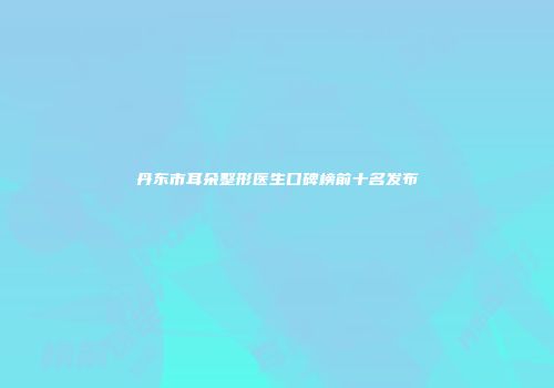 丹东市耳朵整形医生口碑榜前十名发布