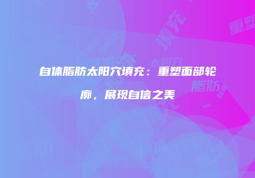 自体脂肪太阳穴填充：重塑面部轮廓，展现自信之美