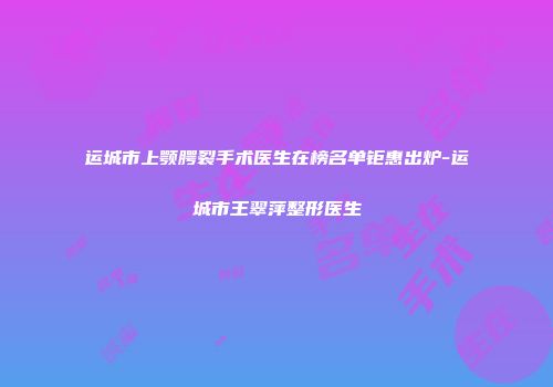 运城市上颚腭裂手术医生在榜名单钜惠出炉-运城市王翠萍整形医生