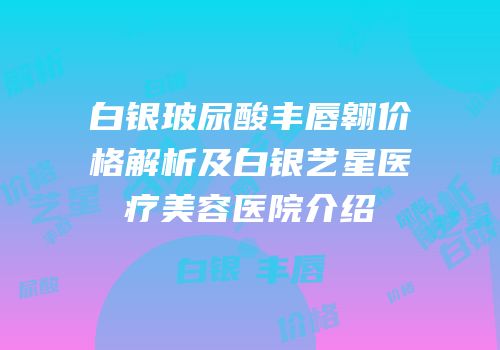 白银玻尿酸丰唇翱价格解析及白银艺星医疗美容医院介绍