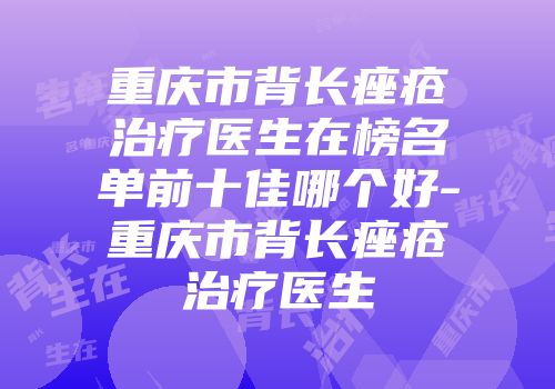 重庆市背长痤疮治疗医生在榜名单前十佳哪个好-重庆市背长痤疮治疗医生