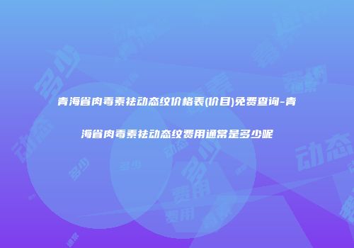 青海省肉毒素祛动态纹价格表(价目)免费查询-青海省肉毒素祛动态纹费用通常是多少呢