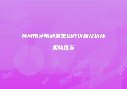 黄冈市牙根部发黑治疗价格及优质机构推荐