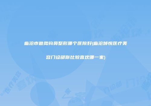 临沧市做鹰钩鼻整形哪个医院好(临沧焯悦医疗美容门诊部你比较喜欢哪一家)