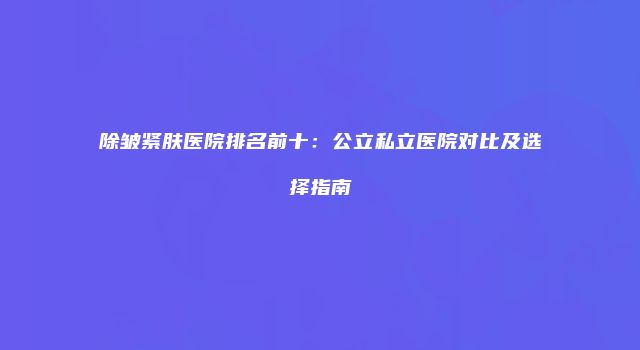 除皱紧肤医院排名前十：公立私立医院对比及选择指南