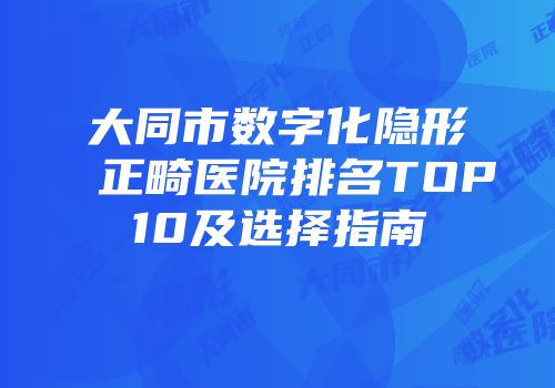 大同市数字化隐形正畸医院排名TOP10及选择指南