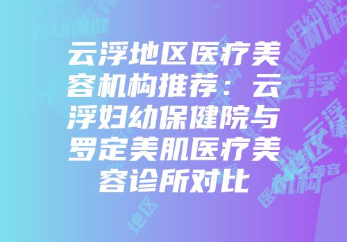 云浮地区医疗美容机构推荐：云浮妇幼保健院与罗定美肌医疗美容诊所对比
