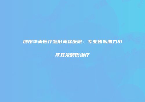 荆州华美医疗整形美容医院：专业团队助力小孩耳朵畸形治疗