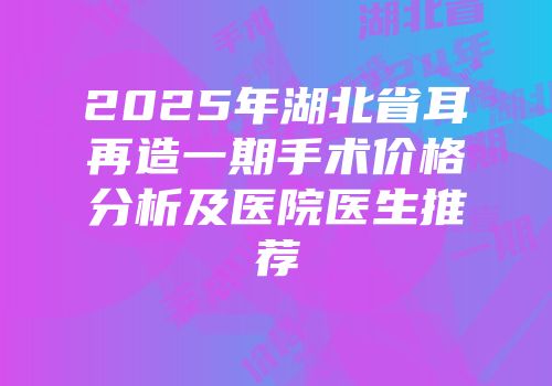 2025年湖北省耳再造一期手术价格分析及医院医生推荐