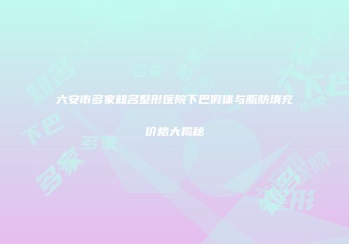 六安市多家知名整形医院下巴假体与脂肪填充价格大揭秘