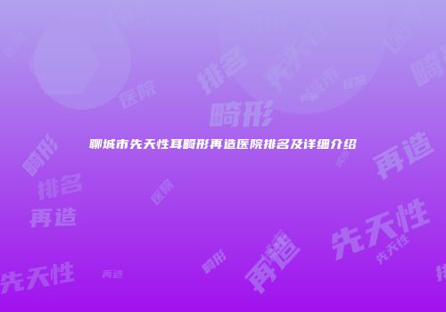 聊城市先天性耳畸形再造医院排名及详细介绍